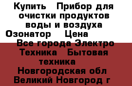  Купить : Прибор для очистки продуктов,воды и воздуха.Озонатор  › Цена ­ 25 500 - Все города Электро-Техника » Бытовая техника   . Новгородская обл.,Великий Новгород г.